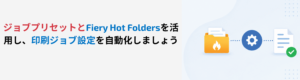 Fieryハウツー：ジョブプリセットとFiery Hot Foldersを活用して、ジョブ送信を手軽に自動化する